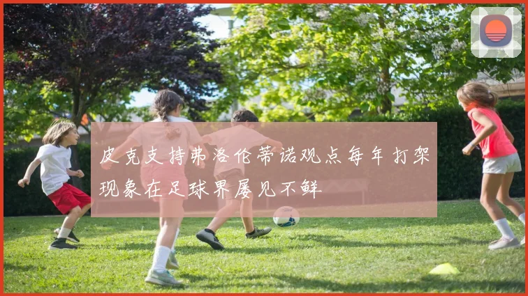 皮克支持弗洛伦蒂诺观点每年打架现象在足球界屡见不鲜