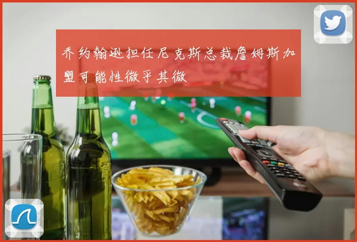 乔约翰逊担任尼克斯总裁詹姆斯加盟可能性微乎其微