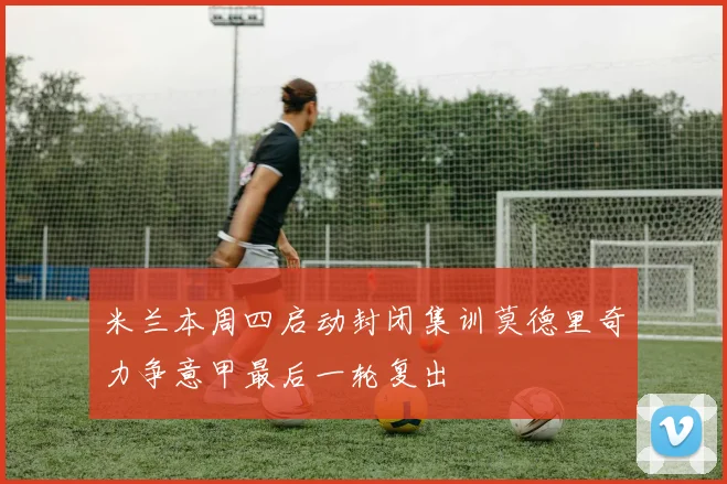米兰本周四启动封闭集训莫德里奇力争意甲最后一轮复出