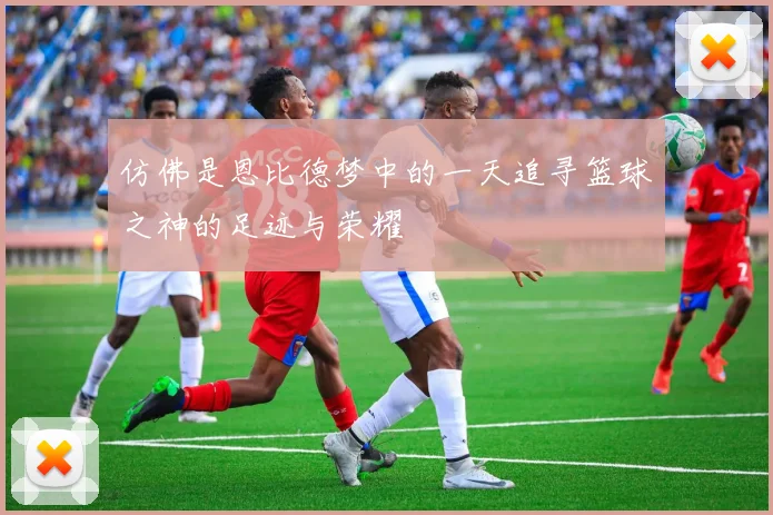 仿佛是恩比德梦中的一天追寻篮球之神的足迹与荣耀
