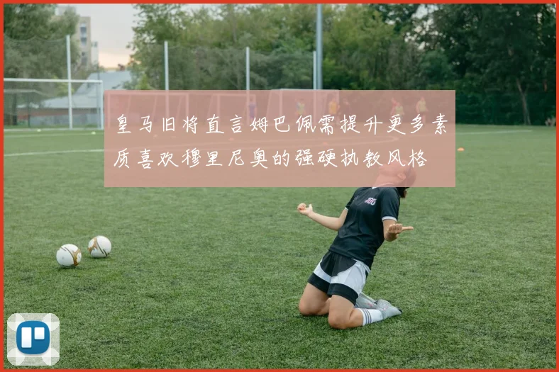 皇马旧将直言姆巴佩需提升更多素质喜欢穆里尼奥的强硬执教风格